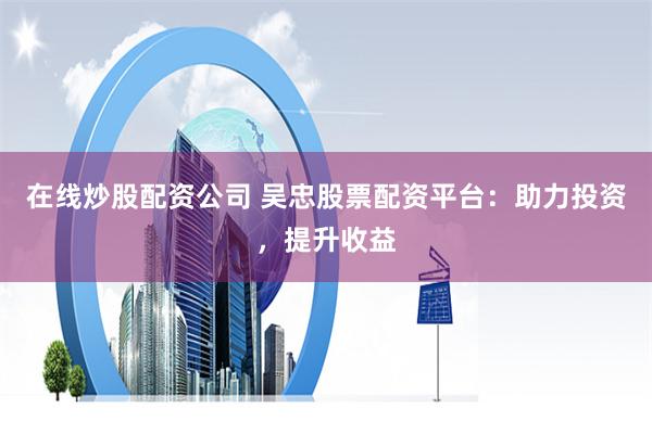 在线炒股配资公司 吴忠股票配资平台：助力投资，提升收益