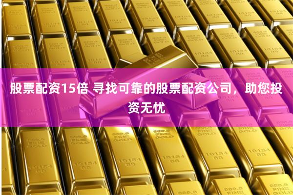 股票配资15倍 寻找可靠的股票配资公司，助您投资无忧