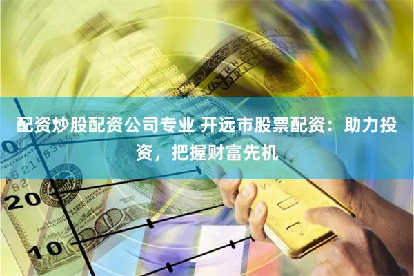 配资炒股配资公司专业 开远市股票配资：助力投资，把握财富先机
