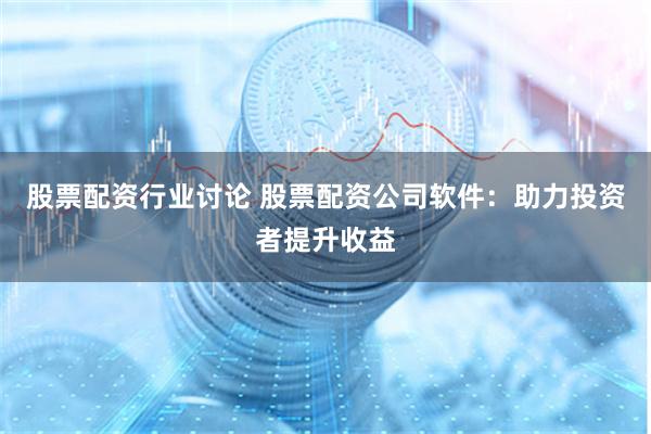 股票配资行业讨论 股票配资公司软件：助力投资者提升收益