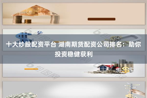 十大炒股配资平台 湖南期货配资公司排名：助你投资稳健获利
