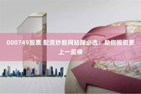 000749股票 配资炒股网站蹿必选:助你投资更上一层楼
