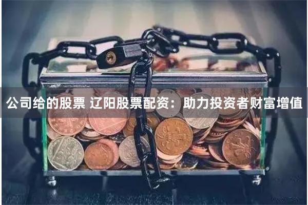 公司给的股票 辽阳股票配资:助力投资者财富增值