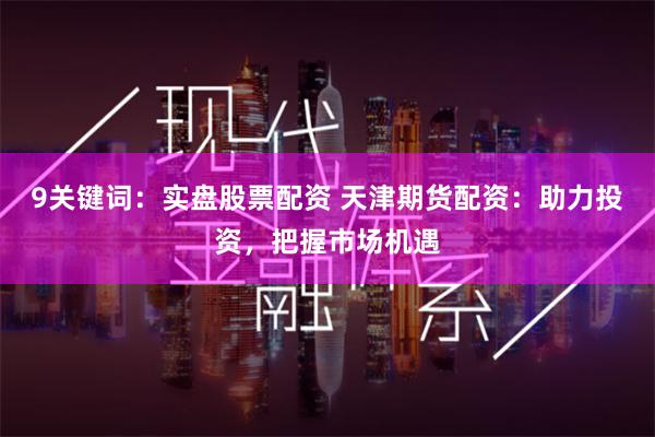 9关键词：实盘股票配资 天津期货配资：助力投资，把握市场机遇